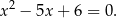 x2 − 5x + 6 = 0 .
