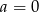 a = 0 