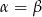 &alpha; = &beta; 