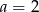 a = 2 