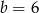 b = 6 