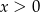 x > 0 