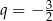  3 q = − 2 