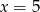x = 5 