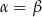 &alpha; = &beta; 