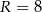R = 8 