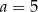 a = 5 