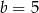 b = 5 
