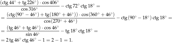 (ctg4 4∘ + tg 226∘) &sdot;cos 406∘ -----------------∘-----------&minus; ctg 72∘ctg 18∘ = cos 316 (ctg(90-∘ &minus;-46-∘)+-tg(1-80∘ +-46∘))&sdot;-cos(360∘-+-46∘) ∘ ∘ ∘ = cos(270 ∘ + 4 6∘) &minus; ctg(9 0 &minus; 1 8 )ctg 18 = ∘ ∘ ∘ = (tg-46-+--tg-46-)-&sdot;cos-46- &minus; tg1 8∘ctg1 8∘ = sin 46∘ = 2 tg 46∘ ctg 46∘ &minus; 1 = 2 &minus; 1 = 1. 