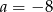 a = &minus;8 