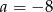 a = &minus; 8 
