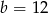 b = 12 