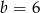 b = 6 