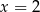 x = 2 