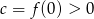 c = f(0 ) > 0 