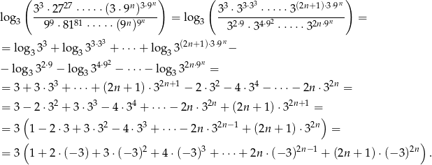  ( 3 27 n 3&sdot;9n) ( 3 3&sdot;33 (2n+1)&sdot;3&sdot;9n ) log 3-&sdot;-27--&sdot;&sdot;&sdot;&sdot;-&sdot;(3&sdot;9--)---- = log 3-&sdot;3----&sdot;&sdot;&sdot;-&sdot;&sdot;3---------- = 3 99 &sdot; 8181 &sdot;&sdot;&sdot;&sdot; &sdot;(9n)9n 3 32&sdot;9 &sdot;34&sdot;92 &sdot; &sdot;&sdot;&sdot;&sdot;32n&sdot;9n 3 n = log3 33 + log 333&sdot;3 + &sdot;&sdot;&sdot;+ lo g33(2n+1)&sdot;3&sdot;9 &minus; 2&sdot;9 4&sdot;92 2n&sdot;9n &minus; lo g33 &minus; log 33 &minus; &sdot;&sdot;&sdot;&minus; lo g33 = = 3 + 3 &sdot;33 + &sdot;&sdot;&sdot;+ (2n + 1)&sdot;32n+ 1 &minus; 2 &sdot;32 &minus; 4 &sdot;34 &minus; &sdot;&sdot;&sdot;&minus; 2n &sdot; 32n = = 3 &minus; 2 &sdot;32 + 3&sdot;33 &minus; 4 &sdot;34 + &sdot;&sdot;&sdot;&minus; 2n&sdot; 32n + (2n+ 1)&sdot; 32n+1 = ( ) = 3 1 &minus; 2&sdot; 3+ 3&sdot;32 &minus; 4 &sdot;33 + &sdot;&sdot;&sdot;&minus; 2n&sdot; 32n&minus;1 + (2n + 1) &sdot;32n = ( ) = 3 1 + 2&sdot; (&minus; 3)+ 3 &sdot;(&minus; 3)2 + 4 &sdot;(&minus; 3)3 + &sdot; &sdot;&sdot;+ 2n &sdot;(&minus; 3)2n&minus; 1 + (2n + 1)&sdot;(&minus; 3) 