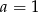 a = 1 