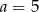 a = 5 