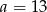 a = 13 