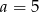 a = 5 