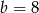 b = 8 