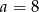 a = 8 