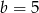b = 5 