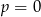 p = 0 