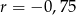 r = &minus; 0,75 