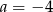 a = &minus; 4 