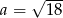  √ --- a = 18 