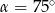  ∘ α = 75 
