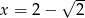  √ -- x = 2− 2 