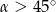  ∘ &alpha; > 45 