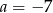 a = &minus; 7 