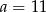 a = 11 