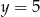 y = 5 