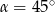  ∘ α = 45 