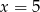 x = 5 