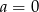 a = 0 