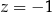z = − 1 