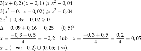  2 3(x+ 0,2)(x − 0,1) ≥ x − 0 ,0 4 3(x2 + 0,1x − 0,02) ≥ x 2 − 0 ,04 2 2x + 0,3x − 0,02 ≥ 0 Δ = 0,0 9+ 0,16 = 0,25 = (0,5)2 x = −-0,3-−-0,5-= − 0,2 lub x = −0-,3+-0-,5-= 0,2-= 0,05 4 4 4 x ∈ (− ∞ ;−0 ,2⟩∪ ⟨0,05 ;+∞ ). 