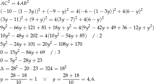  2 2 AC = 4AB (− 10 − (1 − 3y ))2 + (− 9 − y)2 = 4 (− 6 − (1 − 3y ))2 + 4(6 − y )2 2 2 2 2 (3y − 1 1) + (9 + y ) = 4(3y − 7) + 4(6− y) 9y 2 − 6 6y+ 121 + 81 + 18y + y2 = 4(9y2 − 42y + 49 + 36 − 12y + y2) 10y 2 − 48y+ 202 = 4 (10y2 − 54y + 85) / : 2 2 2 5y − 2 4y+ 101 = 20y − 1 08y + 170 0 = 15y2 − 84y + 69 / : 3 0 = 5y2 − 28y + 23 2 2 Δ = 28 − 20 ⋅23 = 3 24 = 18 28-−-18- 28+--18- y = 1 0 = 1 ∨ y = 10 = 4,6 . 