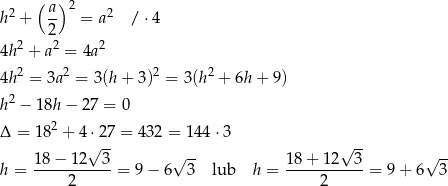  ( ) 2 a- 2 2 h + 2 = a / ⋅4 2 2 2 4h + a = 4a 4h 2 = 3a2 = 3(h + 3)2 = 3 (h2 + 6h+ 9) 2 h − 18h − 2 7 = 0 Δ = 182 + 4 ⋅27 = 432 = 144 ⋅3 √ -- √ -- 18-−-12--3- √ -- 18+--12--3- √ -- h = 2 = 9− 6 3 lub h = 2 = 9 + 6 3 