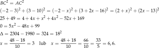 BC 2 = AC 2 (− 2− 3)2 + (3− 1 0)2 = (− 2− x)2 + (3+ 2x− 16)2 = (2 + x)2 + (2x − 13 )2 2 2 25 + 49 = 4 + 4x + x + 4x − 52x + 169 0 = 5x 2 − 48x + 99 Δ = 2304 − 1980 = 324 = 18 2 4 8− 18 48 + 18 66 33 x = -------- = 3 lub x = --------= ---= ---= 6,6. 10 1 0 10 5 