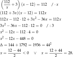 ( ) 11-2+ 3 (x − 12) = 112 / ⋅x x (112 + 3x )(x− 12) = 112x 112x − 1 12⋅1 2+ 3x2 − 36x = 1 12x 2 3x − 36x − 1 12⋅ 12 = 0 / : 3 x2 − 12x − 11 2⋅4 = 0 2 x − 12x − 44 8 = 0 Δ = 144 + 1792 = 1936 = 4 42 12−--44- 12-+-4-4 x = 2 < 0 ∨ x = 2 = 28. 
