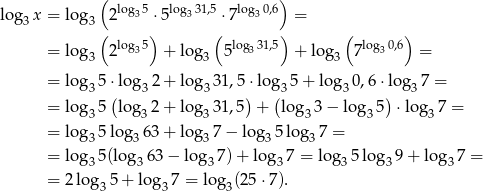  ( log 5 log 31,5 log 0,6) log3x = lo g3 2 3 ⋅5 3 ⋅7 3 = ( ) ( ) ( ) = lo g3 2log35 + log 3 5 log331,5 + log 3 7log30,6 = = lo g35 ⋅log3 2+ log 331,5 ⋅log3 5+ log 30,6 ⋅log37 = = lo g 5 (log 2 + log 31,5) + (log 3− lo g 5) ⋅log 7 = 3 3 3 3 3 3 = lo g35 log36 3+ log 37 − log35 log37 = = lo g 5(log 63 − log 7)+ log 7 = log 5log 9+ log 7 = 3 3 3 3 3 3 3 = 2log 35+ lo g37 = lo g3(25 ⋅7). 