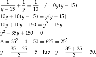 --1----+ 1-= -1- / ⋅10y (y− 15) y − 15 y 10 10y + 10(y − 15) = y(y− 15) 10y + 10y − 150 = y2 − 15y 2 y − 35y + 150 = 0 Δ = 3 52 − 4 ⋅150 = 625 = 2 52 y = 35-−-25-= 5 lub y = 35+--25-= 3 0. 2 2 