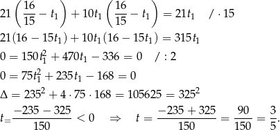 ( ) ( ) 16 16 21 ---− t1 + 10t1 ---− t1 = 21t1 / ⋅1 5 15 15 21 (16− 15t1)+ 10t1(16− 15t1) = 315t1 2 0 = 150t1 + 470t1 − 336 = 0 / : 2 0 = 75t21 + 235t1 − 168 = 0 2 2 Δ = 235 + 4 ⋅75 ⋅168 = 105625 = 325 − 235 − 325 − 23 5+ 325 90 3 t= ------------< 0 ⇒ t = ------------ = ----= -. 150 1 50 150 5 