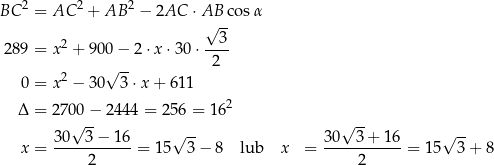  2 2 2 BC = AC + AB − 2AC ⋅ A√B-co sα 3 289 = x2 + 900 − 2 ⋅x ⋅30 ⋅---- √ -- 2 0 = x2 − 30 3⋅x + 61 1 2 Δ = 270√0−- 2444 = 25 6 = 16 √ -- 3 0 3− 16 √ -- 30 3 + 16 √ -- x = ----------- = 1 5 3− 8 lub x = -----------= 15 3+ 8 2 2 